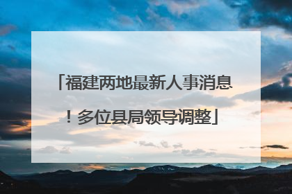 福建两地最新人事消息！多位县局领导调整